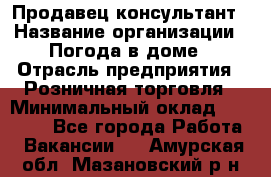 Продавец-консультант › Название организации ­ Погода в доме › Отрасль предприятия ­ Розничная торговля › Минимальный оклад ­ 60 000 - Все города Работа » Вакансии   . Амурская обл.,Мазановский р-н